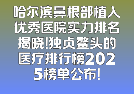 哈尔滨鼻根部植入优秀医院实力排名揭晓！独占鳌头的医疗排行榜2025榜单公布！