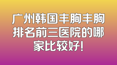 广州韩国丰胸丰胸排名前三医院的哪家比较好!