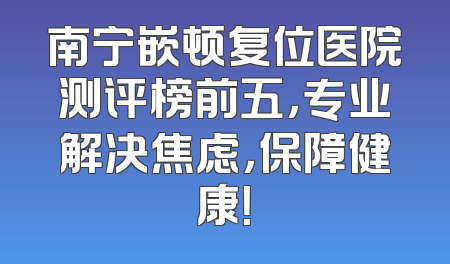 南宁嵌顿复位医院测评榜前五，专业解决焦虑，保障健康！