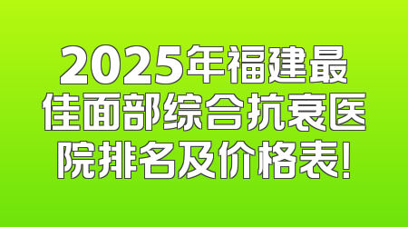 2025年福建最佳面部综合抗衰医院排名及价格表！