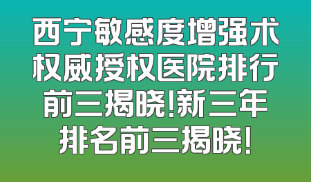 西宁敏感度增强术权威授权医院排行前三揭晓！新三年排名前三揭晓！