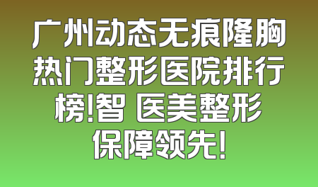 广州动态无痕隆胸热门整形医院排行榜！智媄医美整形保障领先！