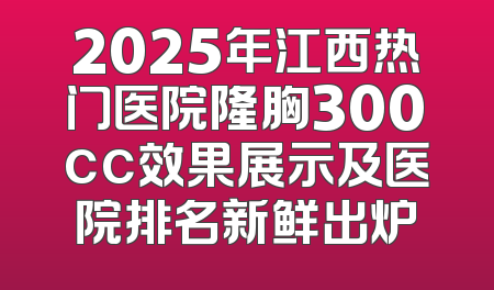 2025年江西热门医院隆胸300cc效果展示及医院排名新鲜出炉