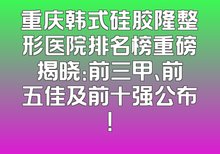 重庆韩式硅胶隆整形医院排名榜重磅揭晓：前三甲、前五佳及前十强公布！