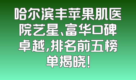 哈尔滨丰苹果肌医院艺星、富华口碑卓越，排名前五榜单揭晓！