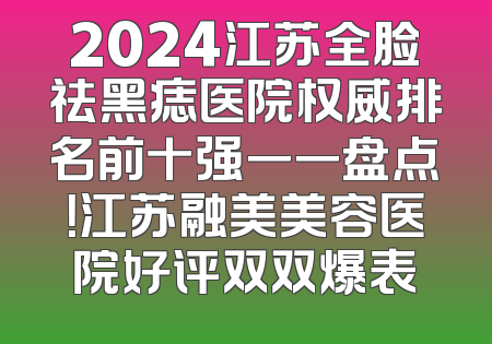 2024江苏全脸祛黑痣医院权威排名前十强一一盘点！江苏融美美容医院好评双双爆表