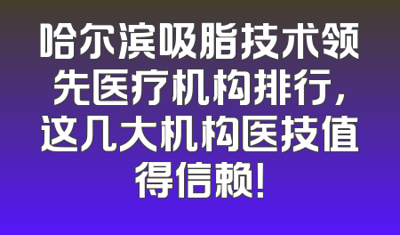 哈尔滨吸脂技术领先医疗机构排行，这几大机构医技值得信赖！