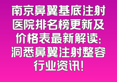 南京鼻翼基底注射医院排名榜更新及价格表最新解读：洞悉鼻翼注射整容行业资讯！