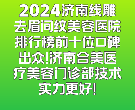 2024济南线雕去眉间纹美容医院排行榜前十位口碑出众！济南合美医疗美容门诊部技术实力更好！