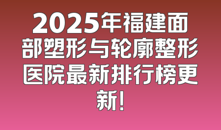 2025年福建面部塑形与轮廓整形医院最新排行榜更新！
