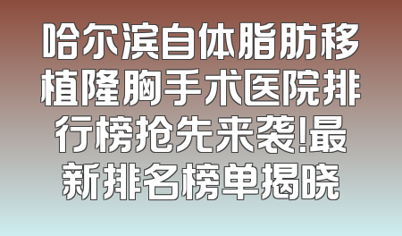 哈尔滨自体脂肪移植隆胸手术医院排行榜抢先来袭！最新排名榜单揭晓