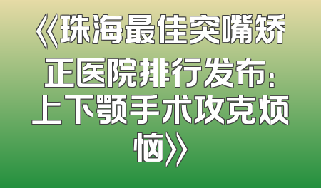 《珠海最佳突嘴矫正医院排行发布：上下颚手术攻克烦恼》