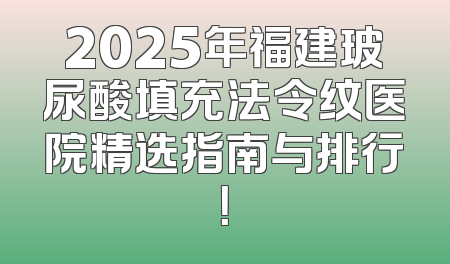 2025年福建玻尿酸填充法令纹医院精选指南与排行！