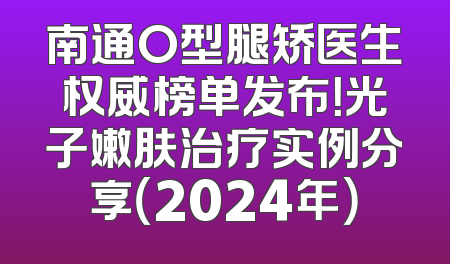 南通O型腿矫医生权威榜单发布！光子嫩肤治疗实例分享（2024年）