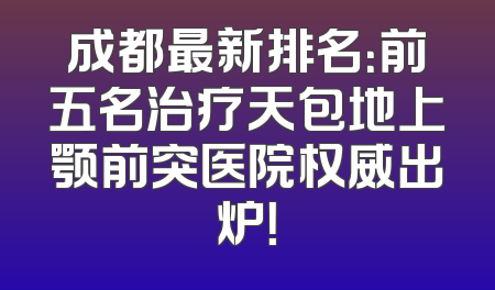成都最新排名：前五名治疗天包地上颚前突医院权威出炉！