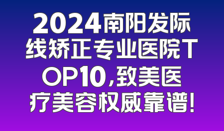 2024南阳发际线矫正专业医院TOP10，致美医疗美容权威靠谱！