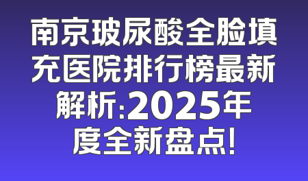南京玻尿酸全脸填充医院排行榜最新解析：2025年度全新盘点！
