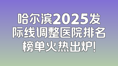 哈尔滨2025发际线调整医院排名榜单火热出炉！