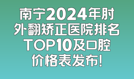 南宁2024年肘外翻矫正医院排名TOP10及口腔价格表发布！