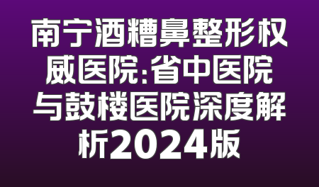 南宁酒糟鼻整形权威医院：省中医院与鼓楼医院深度解析2024版