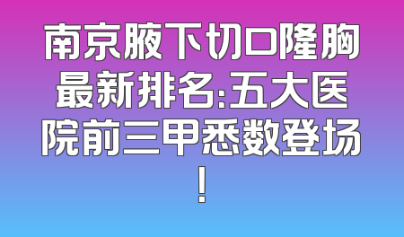 南京腋下切口隆胸最新排名：五大医院前三甲悉数登场！