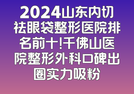 2024山东内切祛眼袋整形医院排名前十！千佛山医院整形外科口碑出圈实力吸粉