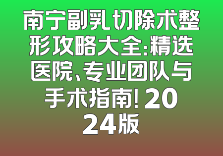 南宁副乳切除术整形攻略大全：精选医院、专业团队与手术指南！ 2024版