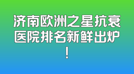 济南欧洲之星抗衰医院排名新鲜出炉！