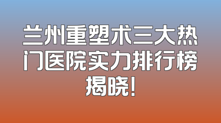 兰州重塑术三大热门医院实力排行榜揭晓！