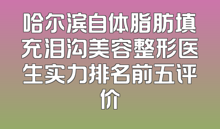 哈尔滨自体脂肪填充泪沟美容整形医生实力排名前五评价
