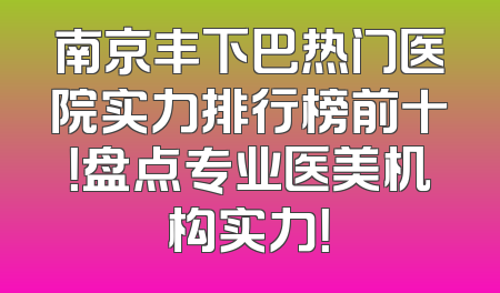 南京丰下巴热门医院实力排行榜前十！盘点专业医美机构实力！