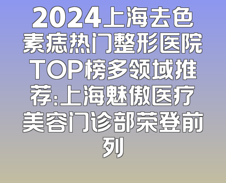 2024上海去色素痣热门整形医院TOP榜多领域推荐：上海魅傲医疗美容门诊部荣登前列
