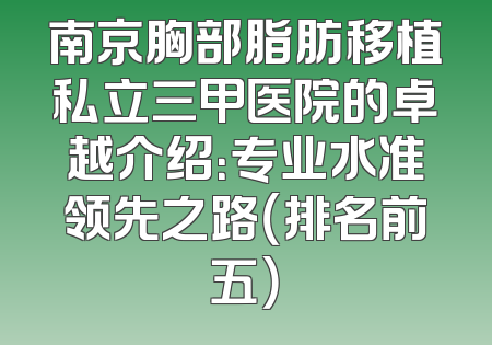 南京胸部脂肪移植私立三甲医院的卓越介绍：专业水准领先之路（排名前五）