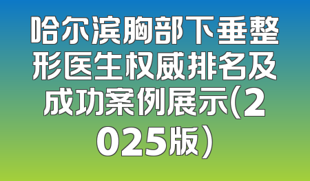 哈尔滨胸部下垂整形医生权威排名及成功案例展示（2025版）