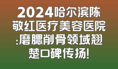 2024哈尔滨陈敬红医疗美容医院：磨腮削骨领域翘楚口碑传扬！