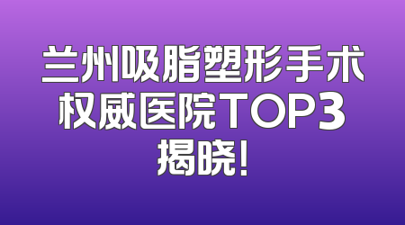 兰州吸脂塑形手术权威医院TOP3揭晓！