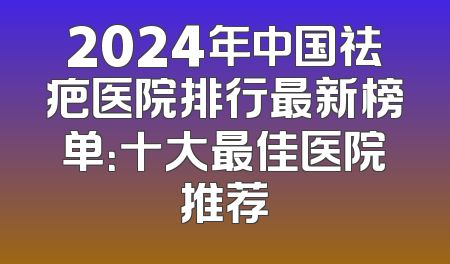 2024年中国祛疤医院排行最新榜单：十大最佳医院推荐