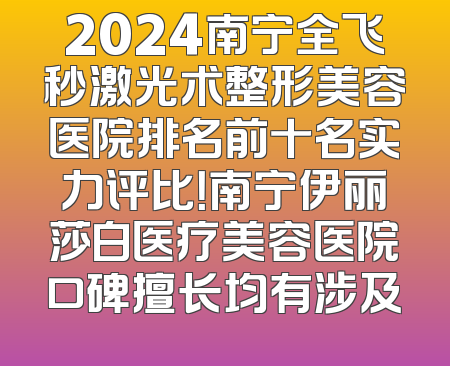 2024南宁全飞秒激光术整形美容医院排名前十名实力评比！南宁伊丽莎白医疗美容医院口碑擅长均有涉及