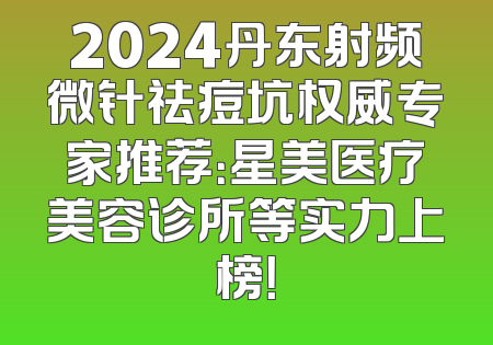 2024丹东射频微针祛痘坑权威专家推荐：星美医疗美容诊所等实力上榜！