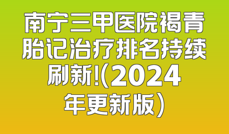 南宁三甲医院褐青胎记治疗排名持续刷新！(2024年更新版)