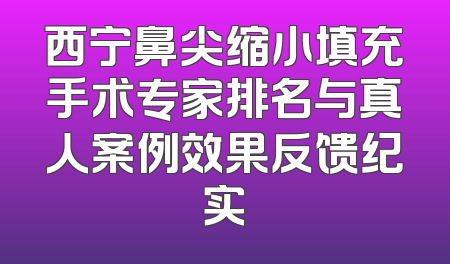 西宁鼻尖缩小填充手术专家排名与真人案例效果反馈纪实