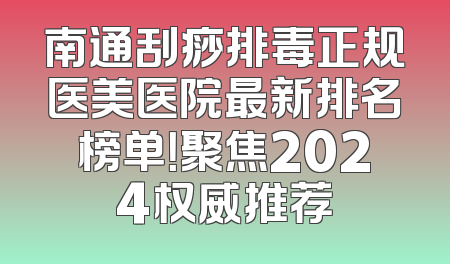 南通刮痧排毒正规医美医院最新排名榜单！聚焦2024权威推荐