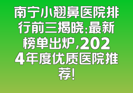 南宁小翘鼻医院排行前三揭晓：最新榜单出炉，2024年度优质医院推荐！
