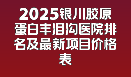 2025银川胶原蛋白丰泪沟医院排名及最新项目价格表