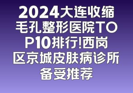 2024大连收缩毛孔整形医院TOP10排行！西岗区京城皮肤病诊所备受推荐