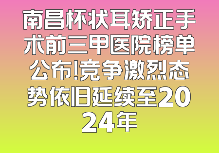 南昌杯状耳矫正手术前三甲医院榜单公布！竞争激烈态势依旧延续至2024年