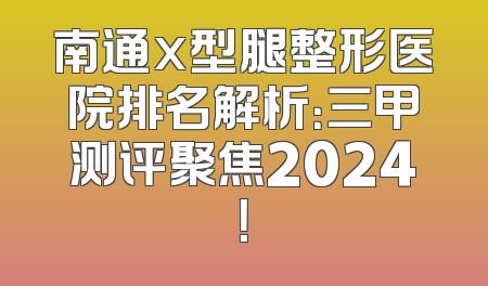 南通x型腿整形医院排名解析：三甲测评聚焦2024！