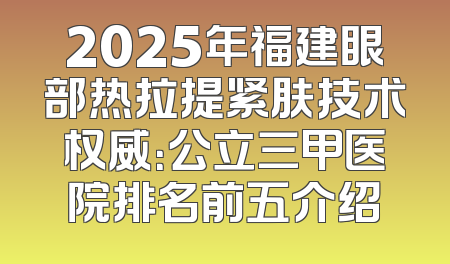 2025年福建眼部热拉提紧肤技术权威：公立三甲医院排名前五介绍