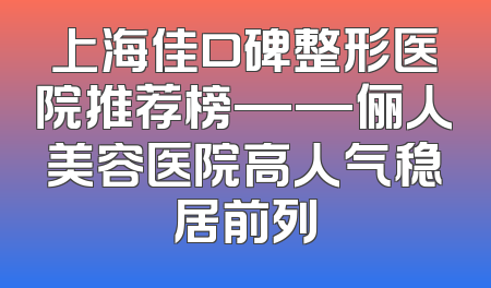 上海佳口碑整形医院推荐榜——俪人美容医院高人气稳居前列