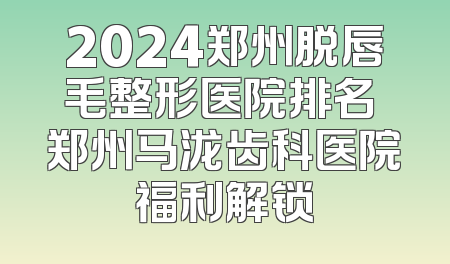 2024郑州脱唇毛整形医院排名 郑州马泷齿科医院福利解锁